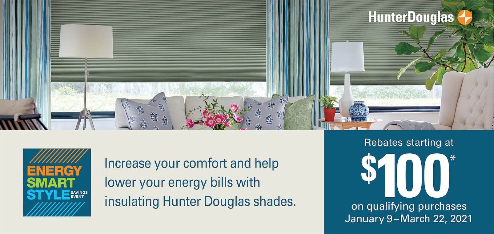 Energy Smart Style Savings Event: Increase your comfort and help lower your energy bills with insulating Hunter Douglas shades. Rebates starting at $100 on qualifying purchases, Jan. 9-March 22.